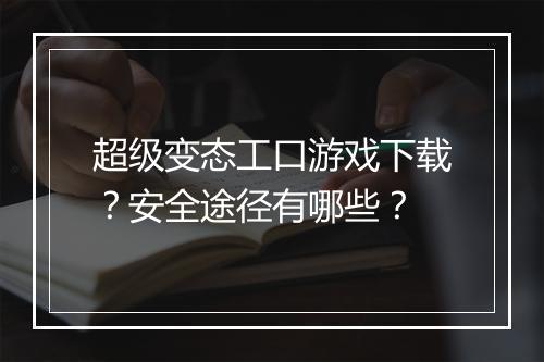 超级变态工口游戏下载?安全途径有哪些?