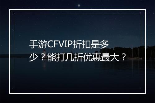 手游CFVIP折扣是多少?能打几折优惠最大?