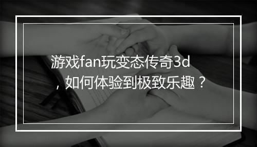 游戏fan玩变态传奇3d，如何体验到极致乐趣？