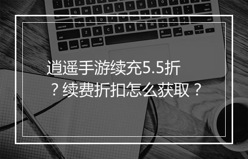 逍遥手游续充5.5折?续费折扣怎么获取?