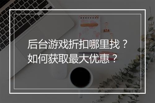 后台游戏折扣哪里找？如何获取最大优惠？