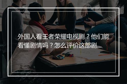 外国人看王者荣耀电视剧？他们能看懂剧情吗？怎么评价这部剧？