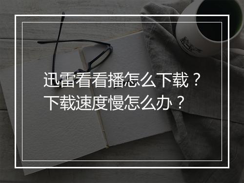 迅雷看看播怎么下载?下载速度慢怎么办?