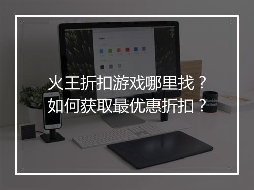 火王折扣游戏哪里找?如何获取最优惠折扣?