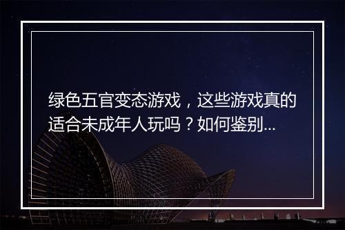 绿色五官变态游戏，这些游戏真的适合未成年人玩吗？如何鉴别？
