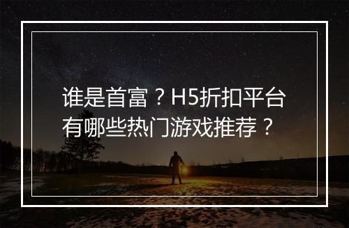 谁是首富?H5折扣平台有哪些热门游戏推荐?