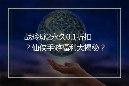 战玲珑2永久0.1折扣?仙侠手游福利大揭秘?