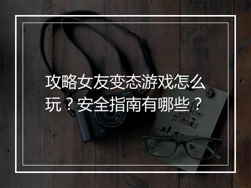 攻略女友变态游戏怎么玩?安全指南有哪些?