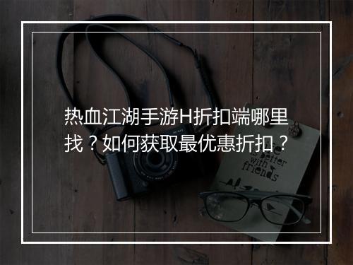 热血江湖手游H折扣端哪里找?如何获取最优惠折扣?
