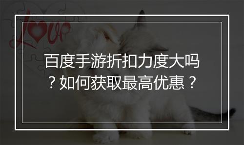 百度手游折扣力度大吗?如何获取最高优惠?