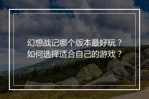 幻想战记哪个版本最好玩?如何选择适合自己的游戏?
