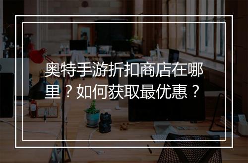 奥特手游折扣商店在哪里?如何获取最优惠?
