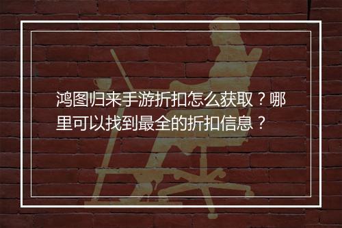鸿图归来手游折扣怎么获取?哪里可以找到最全的折扣信息?