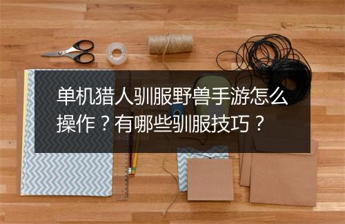 单机猎人驯服野兽手游怎么操作？有哪些驯服技巧？