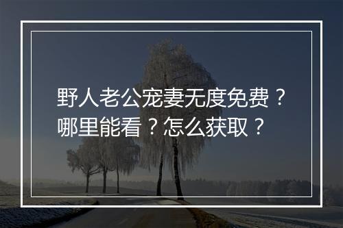 野人老公宠妻无度免费?哪里能看?怎么获取?
