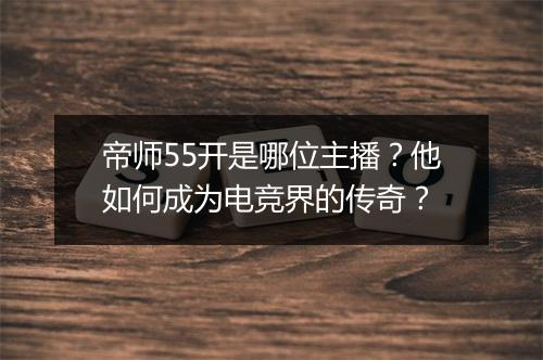 帝师55开是哪位主播?他如何成为电竞界的传奇?