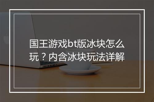 国王游戏bt版冰块怎么玩？内含冰块玩法详解