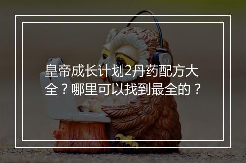 皇帝成长计划2丹药配方大全?哪里可以找到最全的?