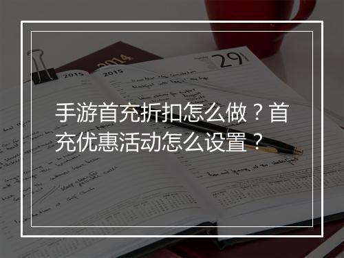 手游首充折扣怎么做？首充优惠活动怎么设置？