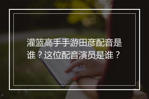 灌篮高手手游田彦配音是谁？这位配音演员是谁？