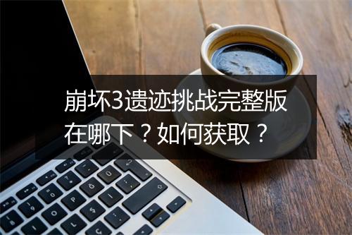 崩坏3遗迹挑战完整版在哪下？如何获取？