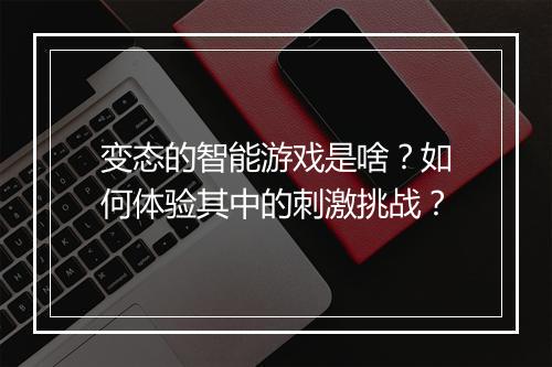 变态的智能游戏是啥？如何体验其中的刺激挑战？