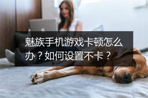 魅族手机游戏卡顿怎么办？如何设置不卡？