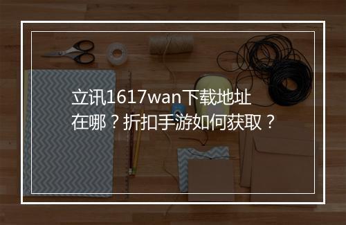立讯1617wan下载地址在哪?折扣手游如何获取?