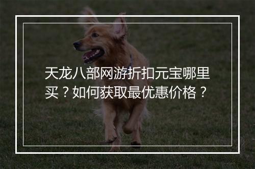 天龙八部网游折扣元宝哪里买?如何获取最优惠价格?