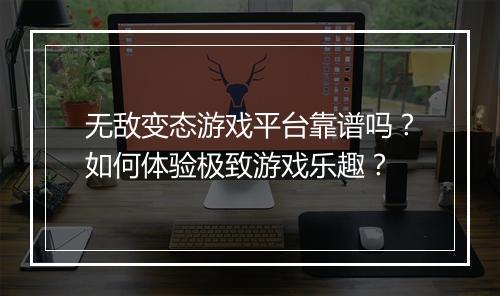 无敌变态游戏平台靠谱吗？如何体验极致游戏乐趣？