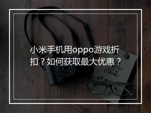 小米手机用oppo游戏折扣？如何获取最大优惠？