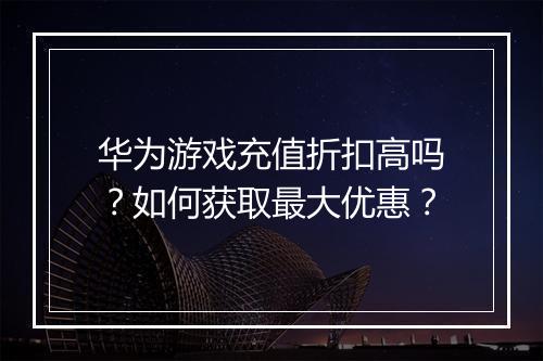 华为游戏充值折扣高吗?如何获取最大优惠?