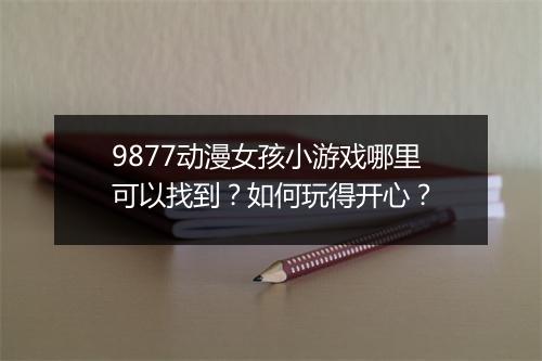 9877动漫女孩小游戏哪里可以找到?如何玩得开心?