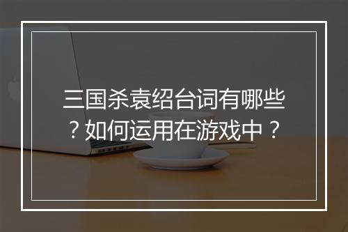 三国杀袁绍台词有哪些?如何运用在游戏中?