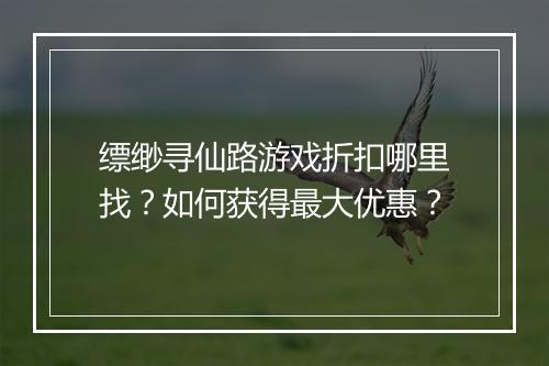 缥缈寻仙路游戏折扣哪里找？如何获得最大优惠？