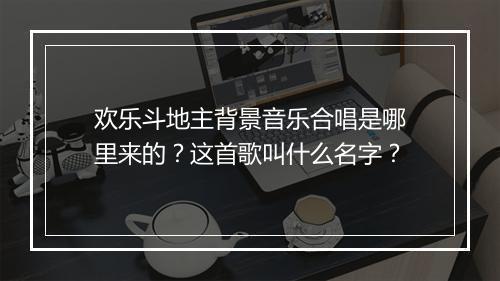 欢乐斗地主背景音乐合唱是哪里来的？这首歌叫什么名字？