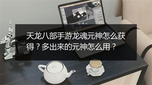 天龙八部手游龙魂元神怎么获得？多出来的元神怎么用？