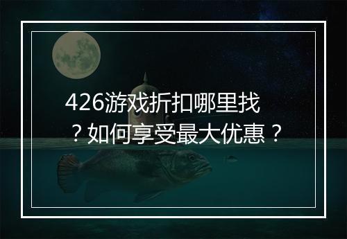 426游戏折扣哪里找？如何享受最大优惠？