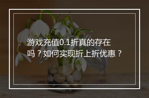 游戏充值0.1折真的存在吗?如何实现折上折优惠?