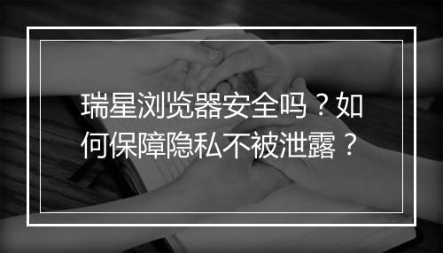 瑞星浏览器安全吗？如何保障隐私不被泄露？