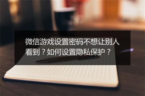 微信游戏设置密码不想让别人看到？如何设置隐私保护？