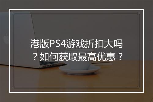 港版PS4游戏折扣大吗?如何获取最高优惠?