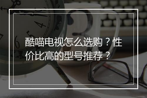 酷喵电视怎么选购？性价比高的型号推荐？