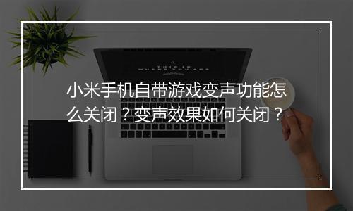 小米手机自带游戏变声功能怎么关闭？变声效果如何关闭？