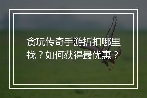 贪玩传奇手游折扣哪里找?如何获得最优惠?