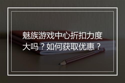 魅族游戏中心折扣力度大吗？如何获取优惠？