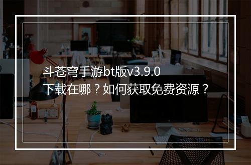 斗苍穹手游bt版v3.9.0下载在哪？如何获取免费资源？