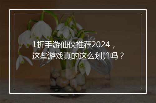 1折手游仙侠推荐2024,这些游戏真的这么划算吗?