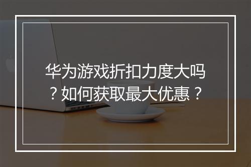 华为游戏折扣力度大吗?如何获取最大优惠?