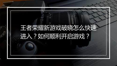 王者荣耀新游戏破晓怎么快速进入？如何顺利开启游戏？